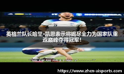 英格兰队长哈里·凯恩表示将竭尽全力为国家队重返巅峰夺得冠军！